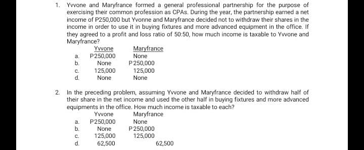 1. Yvvone and Maryfrance formed a general professional partnership for the purpose of
exercising their common profession as CPAS. During the year, the partnership earned a net
income of P250,000 but Yvonne and Maryfrance decided not to withdraw their shares in the
income in order to use it in buying fixtures and more advanced equipment in the office. If
they agreed to a profit and loss ratio of 50:50, how much income is taxable to Yvvone and
Maryfrance?
a.
b.
C.
d.
a.
b.
Yvvone
P250,000
None
125,000
None
2. In the preceding problem, assuming Yvvone and Maryfrance decided to withdraw half of
their share in the net income and used the other half in buying fixtures and more advanced
equipments in the office. How much income is taxable to each?
Yvvone
Maryfrance
C.
d.
Maryfrance
None
P250,000
125,000
None
P250,000
None
125,000
62,500
None
P250,000
125,000
62,500