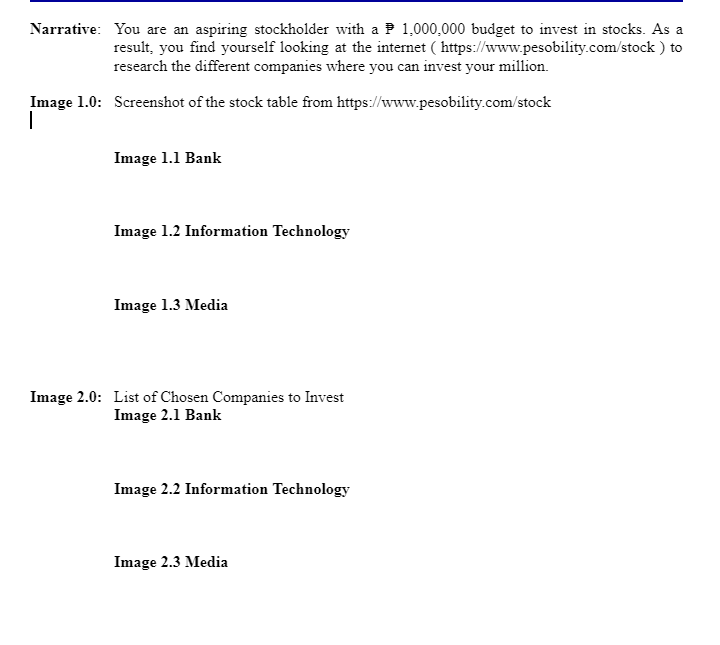 Narrative: You are an aspiring stockholder with a 1,000,000 budget to invest in stocks. As a
(https://www.pesobility.com/stock) to
result, you find yourself looking at the internet
research the different companies where you can invest your million.
Image 1.0: Screenshot of the stock table from https://www.pesobility.com/stock
I
Image 1.1 Bank
Image 1.2 Information Technology
Image 1.3 Media
Image 2.0: List of Chosen Companies to Invest
Image 2.1 Bank
Image 2.2 Information Technology
Image 2.3 Media