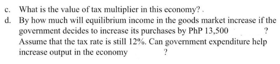 C. What is the value of tax multiplier in this economy?.
d. By how much will equilibrium income in the goods market increase if the
government decides to increase its purchases by PhP 13,500
?
Assume that the tax rate is still 12%. Can government expenditure help
increase output in the economy
?
