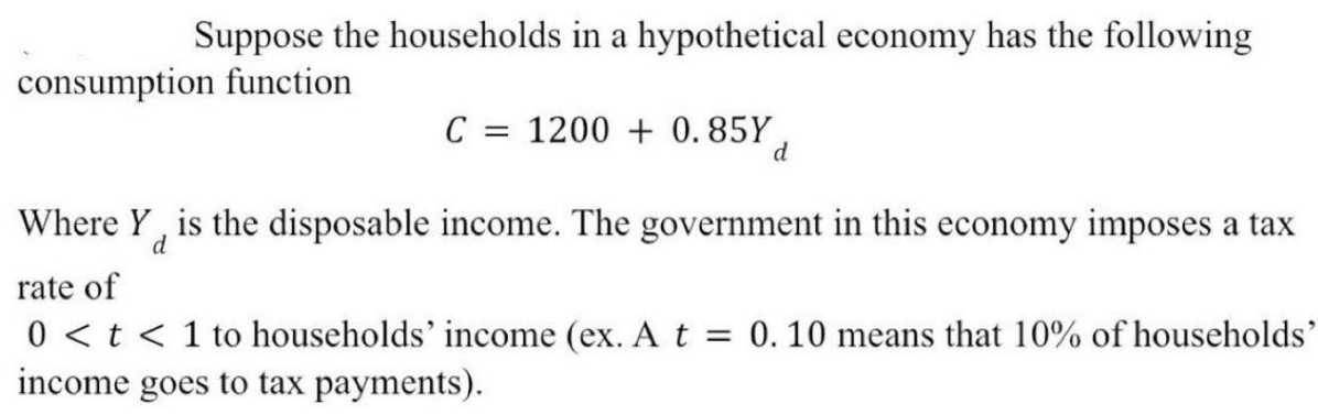 Suppose the households in a hypothetical economy has the following
consumption function
C = 1200+ 0.85Y,
d
Where Y is the disposable income. The government in this economy imposes a tax
d
rate of
0 < t < 1 to households' income (ex. A t = 0.10 means that 10% of households'
income goes to tax payments).