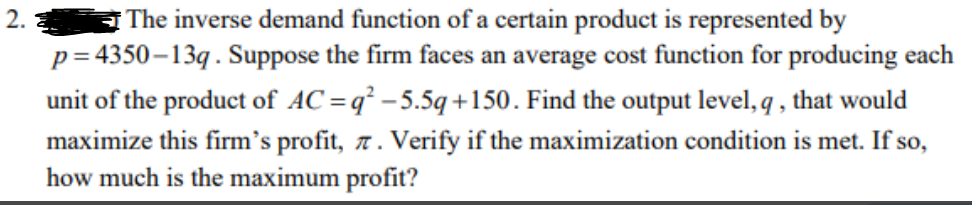 2.
The inverse demand function of a certain product is represented by
p=4350-13q. Suppose the firm faces an average cost function for producing each
unit of the product of AC=q²-5.5q+150. Find the output level, q, that would
maximize this firm's profit, 7. Verify if the maximization condition is met. If so,
how much is the maximum profit?