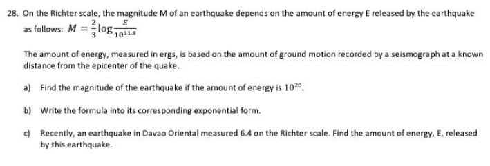 28. On the Richter scale, the magnitude M of an earthquake depends on the amount of energy E released by the earthquake
as follows: M = log1011.8
The amount of energy, measured in ergs, is based on the amount of ground motion recorded by a seismograph at a known
distance from the epicenter of the quake.
a) Find the magnitude of the earthquake if the amount of energy is 1020
b) Write the formula into its corresponding exponential form.
c) Recently, an earthquake in Davao Oriental measured 6.4 on the Richter scale. Find the amount of energy, E, released
by this earthquake.