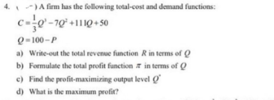 4.) A firm has the following total-cost and demand functions:
C=0²-70¹ +1110+50
Q-100-P
a) Write-out the total revenue function R in terms of Q
b) Formulate the total profit function in terms of Q
c) Find the profit-maximizing output level Q
d) What is the maximum profit?