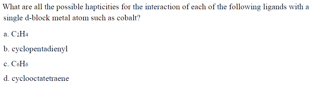 What are all the possible hapticities for the interaction of each of the following ligands with a
single d-block metal atom such as cobalt?
а. С2Н4
b. cyclopentadienyl
с. С6Н6
d. cyclooctatetraene
