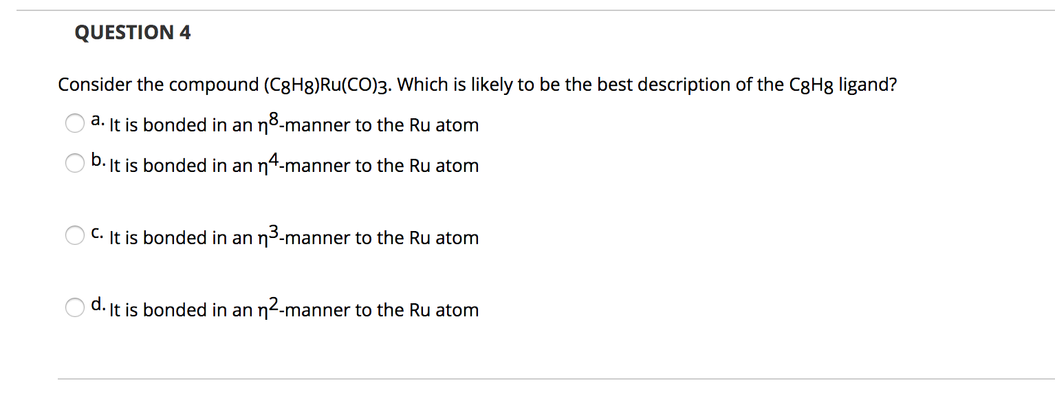 Consider the compound (C8H8)Ru(CO)3. Which is likely to be the best description of the C8H8 ligand?
а.
It is bonded in an no-manner to the Ru atom
b. It is bonded in an n4-manner to the Ru atom
O C. It is bonded in an n3-manner to the Ru atom
d. It is bonded in an n2-manner to the Ru atom

