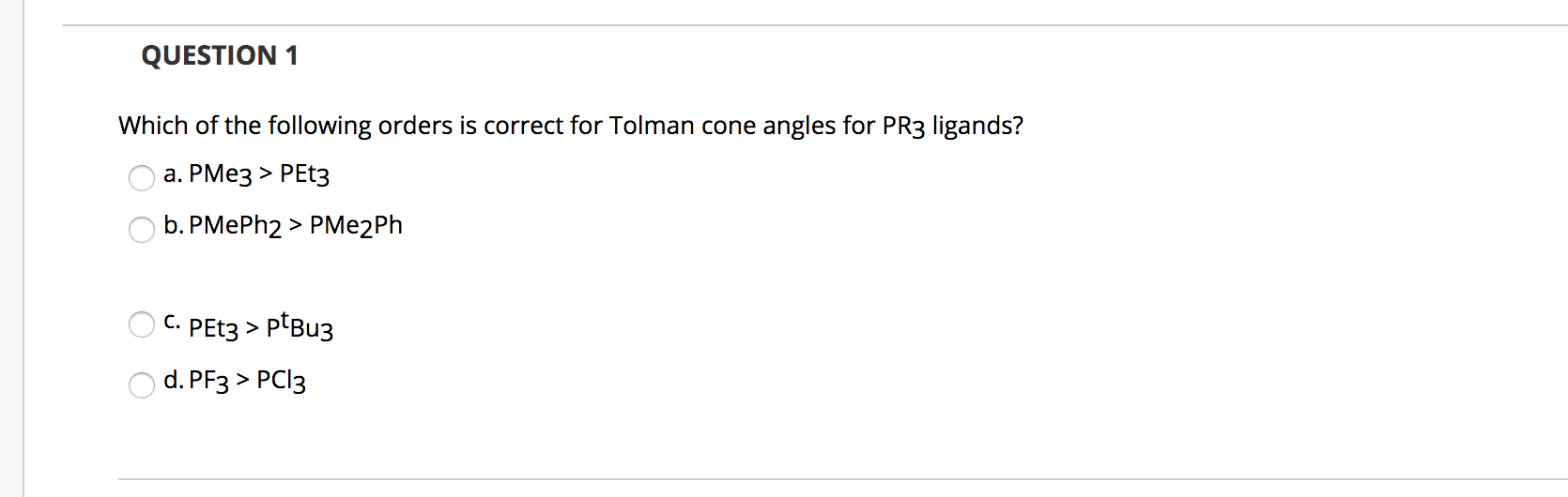 Which of the following orders is correct for Tolman cone angles for PR3 ligands?
а. РМез > РET3
b. PMEPH2 > PMe2Ph
С.
PET3 > ptBu3
d. PF3 > PCI3
