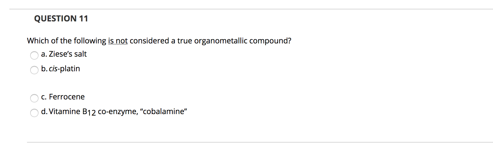 Which of the following is not considered a true organometallic compound?
a. Ziese's salt
b.cis-platin
c. Ferrocene
d. Vitamine B12 co-enzyme, "cobalamine"
