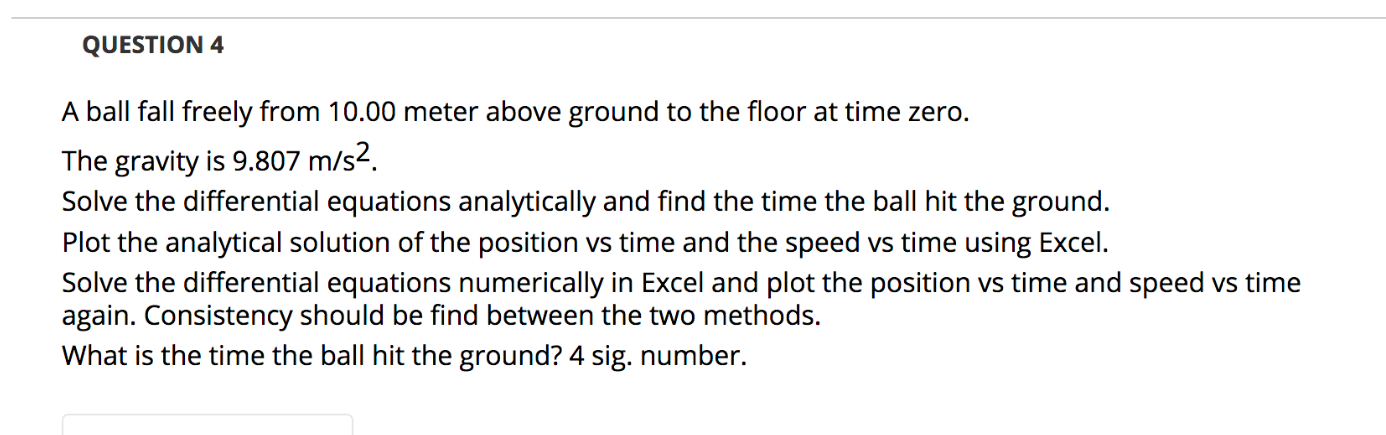 A ball fall freely from 10.00 meter above ground to the floor at time zero.
The gravity is 9.807 m/s2.
Solve the differential equations analytically and find the time the ball hit the ground.
Plot the analytical solution of the position vs time and the speed vs time using Excel.
