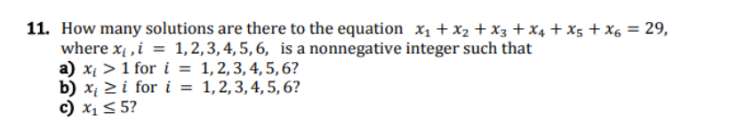 11. How many solutions are there to the equation x₁ + x₂ + X3 + X4 + X5 + X6 = 29,
where x₁, i = 1, 2, 3, 4, 5, 6, is a nonnegative integer such that
a) x₁ > 1 for i = 1, 2, 3, 4, 5, 6?
1, 2, 3, 4, 5, 6?
b) x₁ ≥i for i =
c) x₁ ≤ 5?