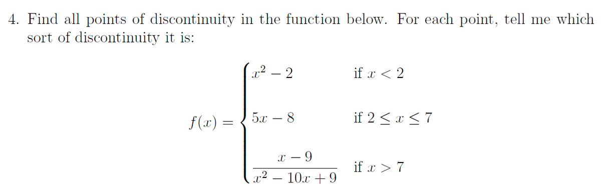 4. Find all points of discontinuity in the function below. For each point, tell me which
sort of discontinuity it is:
x² – 2
if x < 2
f(x) =
5.x
if 2 < x <7
х — 9
if x > 7
x2 – 10.x + 9
