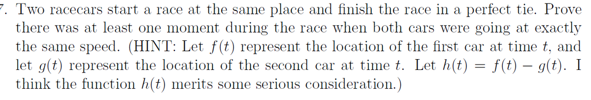 7. Two racecars start a race at the same place and finish the race in a perfect tie. Prove
there was at least one moment during the race when both cars were going at exactly
the same speed. (HINT: Let f(t) represent the location of the first car at time t, and
let g(t) represent the location of the second car at time t. Let h(t) = f(t) – g(t). I
think the function h(t) merits some serious consideration.)
