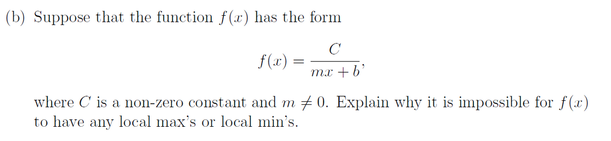 (b) Suppose that the function f (x) has the form
f(x) :
тх + b'
where C is a non-zero constant and m + 0. Explain why it is impossible for f(x)
to have any local max's or local min's.
