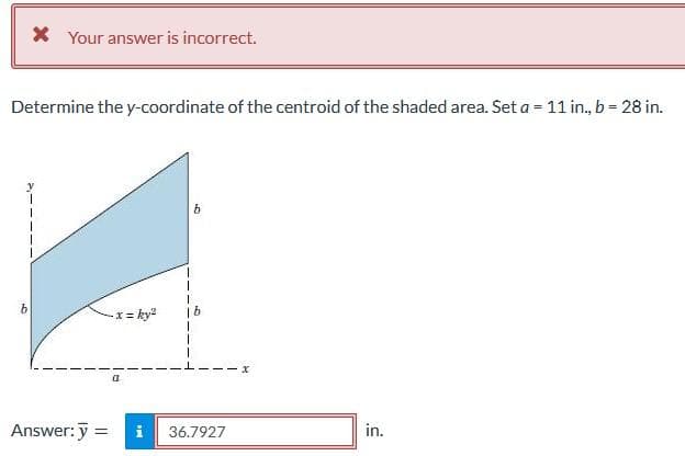 * Your answer is incorrect.
Determine the y-coordinate of the centroid of the shaded area. Set a = 11 in., b = 28 in.
Answer: y
- x = ky²
= i
b
36.7927
x
in.