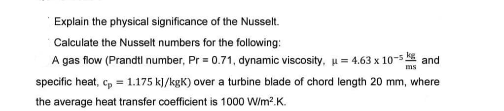 Explain the physical significance of the Nusselt.
Calculate the Nusselt numbers for the following:
A gas flow (Prandtl number, Pr = 0.71, dynamic viscosity, μ = 4.63 x 10-5. and
kg
ms
specific heat, Cp = 1.175 kJ/kgK) over a turbine blade of chord length 20 mm, where
the average heat transfer coefficient is 1000 W/m².K.