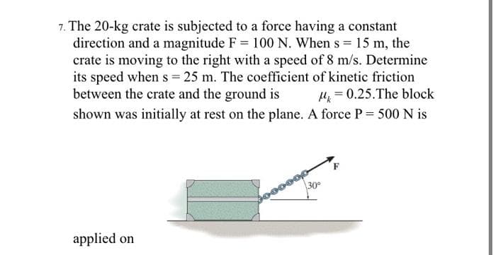 7. The 20-kg crate is subjected to a force having a constant
direction and a magnitude F = 100 N. When s= 15 m, the
crate is moving to the right with a speed of 8 m/s. Determine
its speed when s = 25 m. The coefficient of kinetic friction
between the crate and the ground is μ = 0.25. The block
shown was initially at rest on the plane. A force P = 500 N is
applied on
30°