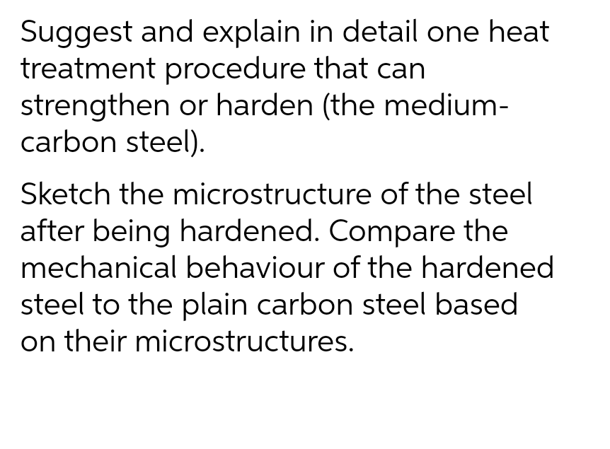 Suggest and explain in detail one heat
treatment procedure that can
strengthen or harden (the medium-
carbon steel).
Sketch the microstructure of the steel
after being hardened. Compare the
mechanical behaviour of the hardened
steel to the plain carbon steel based
on their microstructures.