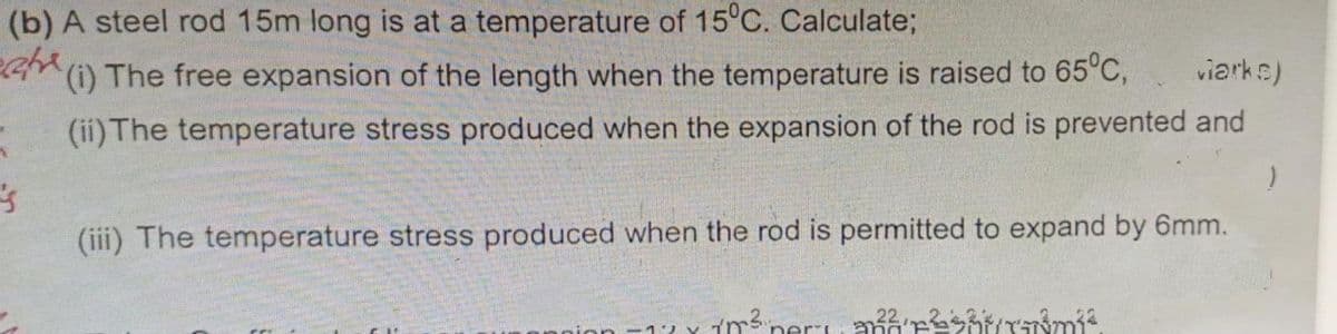 (b) A steel rod 15m long is at a temperature of 15°C. Calculate;
(i) The free expansion of the length when the temperature is raised to 65°C,
viarks)
(ii) The temperature stress produced when the expansion of the rod is prevented and
's
(iii) The temperature stress produced when the rod is permitted to expand by 6mm.
CI
Login -171²²²²²²