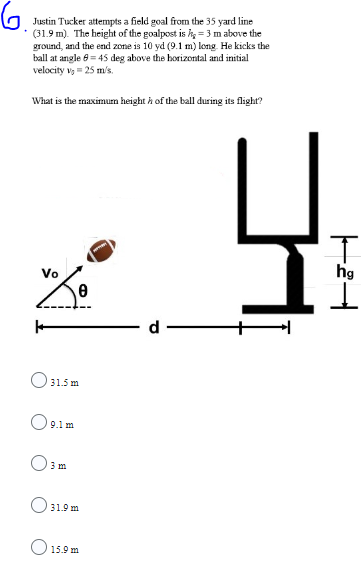 Justin Tucker attempts a field goal from the 35 yard line
(31.9 m). The height of the goalpost is h = 3 m above the
ground, and the end zone is 10 yd (9.1 m) long. He kicks the
ball at angle 8 = 45 deg above the horizontal and initial
velocity v₁ = 25 m/s.
What is the maximum height of the ball during its flight?
voo
+
31.5m
9.1 m
3 m
31.9 m
15.9m
니
I
hg