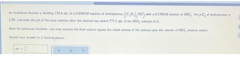An analytical chermist is titrating 150.6 ml. of a 0.6600 M solution of dhethylamine (C,H,), NH) with a 0.1500 AM solution of HIO, The p Ky of diethylamine is
2.89. Calculate the pt of the base solution after the chemist has added 777.3 ml. of the HIO, solution to t.
e for advanced students you may assume the fnal volume equals the intial volume of the solution plus the volume of HIO0, solution added.
Round your answer to 2 decimal places.
p = 0
%3D
