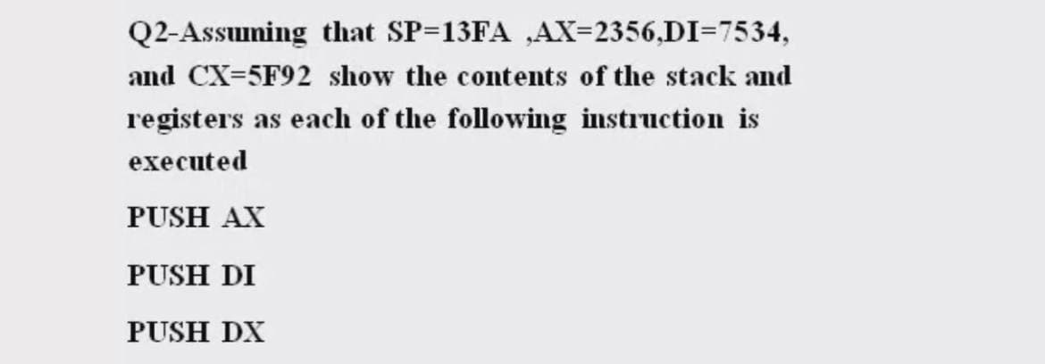 Q2-Assuming that SP=13FA ,AX=2356,DI=7534,
and CX=5F92 show the contents of the stack and
registers as each of the following instruction is
executed
PUSH AX
PUSH DI
PUSH DX
