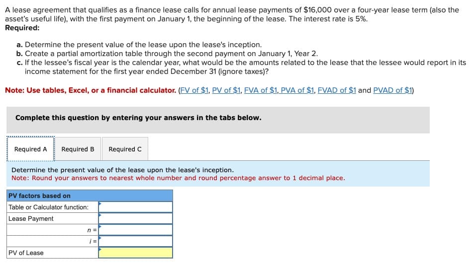 A lease agreement that qualifies as a finance lease calls for annual lease payments of $16,000 over a four-year lease term (also the
asset's useful life), with the first payment on January 1, the beginning of the lease. The interest rate is 5%.
Required:
a. Determine the present value of the lease upon the lease's inception.
b. Create a partial amortization table through the second payment on January 1, Year 2.
c. If the lessee's fiscal year is the calendar year, what would be the amounts related to the lease that the lessee would report in its
income statement for the first year ended December 31 (ignore taxes)?
Note: Use tables, Excel, or a financial calculator. (FV of $1, PV of $1, FVA of $1, PVA of $1, FVAD of $1 and PVAD of $1)
Complete this question by entering your answers in the tabs below.
Required A Required B
Determine the present value of the lease upon the lease's inception.
Note: Round your answers to nearest whole number and round percentage answer to 1 decimal place.
PV factors based on
Table or Calculator function:
Lease Payment
PV of Lease
Required C
n =
i =