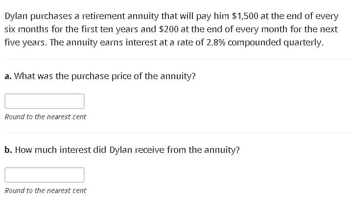Dylan purchases a retirement annuity that will pay him $1,500 at the end of every
six months for the first ten years and $200 at the end of every month for the next
five years. The annuity earns interest at a rate of 2.8% compounded quarterly.
a. What was the purchase price of the annuity?
Round to the nearest cent
b. How much interest did Dylan receive from the annuity?
Round to the nearest cent