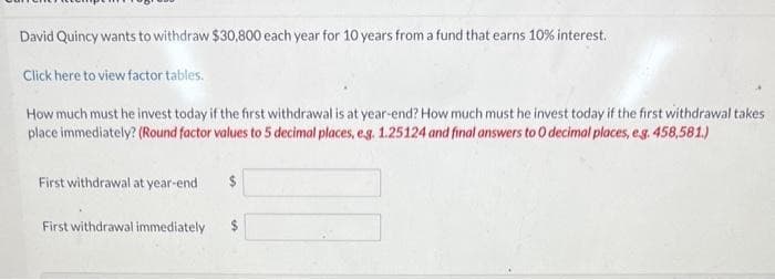 David Quincy wants to withdraw $30,800 each year for 10 years from a fund that earns 10% interest.
Click here to view factor tables.
How much must he invest today if the first withdrawal is at year-end? How much must he invest today if the first withdrawal takes
place immediately? (Round factor values to 5 decimal places, e.g. 1.25124 and final answers to O decimal places, e.g. 458,581.)
First withdrawal at year-end
First withdrawal immediately