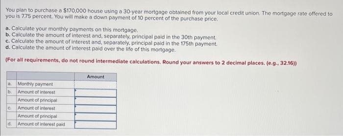 You plan to purchase a $170,000 house using a 30-year mortgage obtained from your local credit union. The mortgage rate offered to
you is 7.75 percent. You will make a down payment of 10 percent of the purchase price.
a. Calculate your monthly payments on this mortgage.
b. Calculate the amount of interest and, separately, principal paid in the 30th payment.
c. Calculate the amount of interest and, separately, principal paid in the 175th payment.
d. Calculate the amount of interest paid over the life of this mortgage.
(For all requirements, do not round intermediate calculations. Round your answers to 2 decimal places. (e.g., 32.16))
a: Monthly payment
b.
Amount of interest
Amount of principal
Amount of interest
Amount of principal
d. Amount of interest paid
C.
Amount