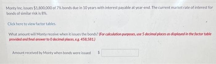Monty Inc. issues $1,800,000 of 7% bonds due in 10 years with interest payable at year-end. The current market rate of interest for
bonds of similar risk is 8%.
Click here to view factor tables.
What amount will Monty receive when it issues the bonds? (For calculation purposes, use 5 decimal places as displayed in the factor table
provided and final answer to O decimal places, e.g. 458,581.)
Amount received by Monty when bonds were issued
$