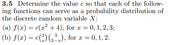 3.5 Determine the value c so that each of the follow-
ing functions can serve as a probability distribution of
the discrete random variable X:
(a) f(x) = c(x² + 4), for x = 0, 1, 2, 3;
(b) f(x) = c() (,.), for x = 0, 1, 2.
3
