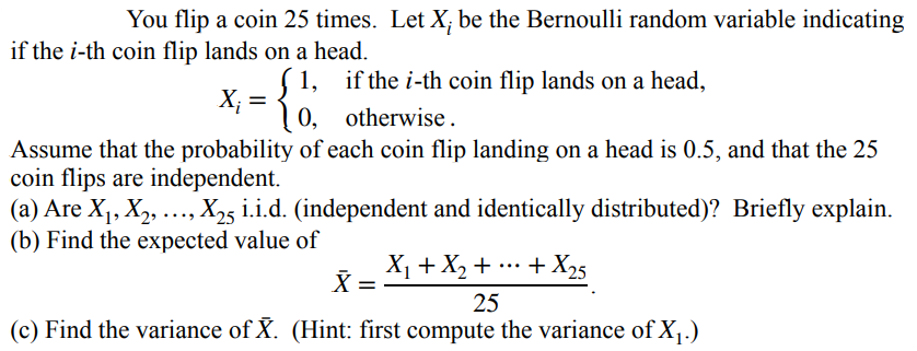 You flip a coin 25 times. Let X; be the Bernoulli random variable indicating
if the i-th coin flip lands on a head.
1,
X; =
| 0, otherwise.
if the i-th coin flip lands on a head,
Assume that the probability of each coin flip landing on a head is 0.5, and that the 25
coin flips are independent.
(a) Are X1, X2, ..., X25 i.i.d. (independent and identically distributed)? Briefly explain.
(b) Find the expected value of
X1 + X, + .…+X25
...
25
(c) Find the variance of X. (Hint: first compute the variance of X¡.)
