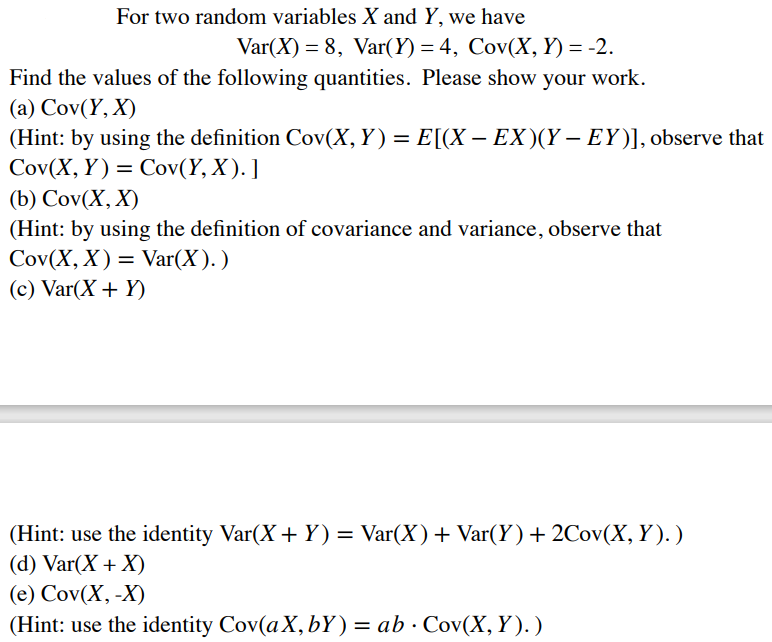 For two random variables X and Y, we have
Var(X) = 8, Var(Y) = 4, Cov(X, Y) = -2.
Find the values of the following quantities. Please show your work.
(a) Cov(Y, X)
(Hint: by using the definition Cov(X, Y) = E[(X – EX)(Y – EY)], observe that
Cov(X, Y) = Cov(Y, X). ]
(b) Cov(X, X)
(Hint: by using the definition of covariance and variance, observe that
Cov(X, X) = Var(X). )
(c) Var(X + Y)
(Hint: use the identity Var(X + Y) =
(d) Var(X + X)
Var(X)+ Var(Y) + 2Cov(X, Y). )
(e) Cov(X, -X)
(Hint: use the identity Cov(aX, bY) = ab · Cov(X,Y). )
