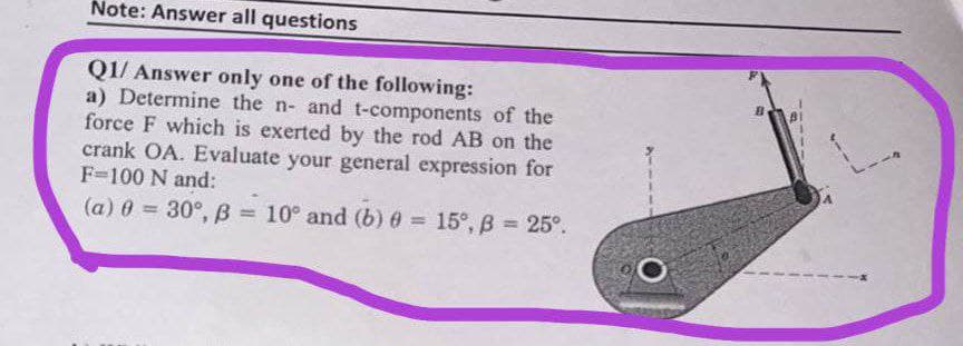 Note: Answer all questions
Q1/ Answer only one of the following:
a) Determine the n- and t-components of the
force F which is exerted by the rod AB on the
crank OA. Evaluate your general expression for
F=100 N and:
(a) 0 = 30°, B =
10° and (b) 0 = 15°, B = 25°.
%3D
%3D
%3D
