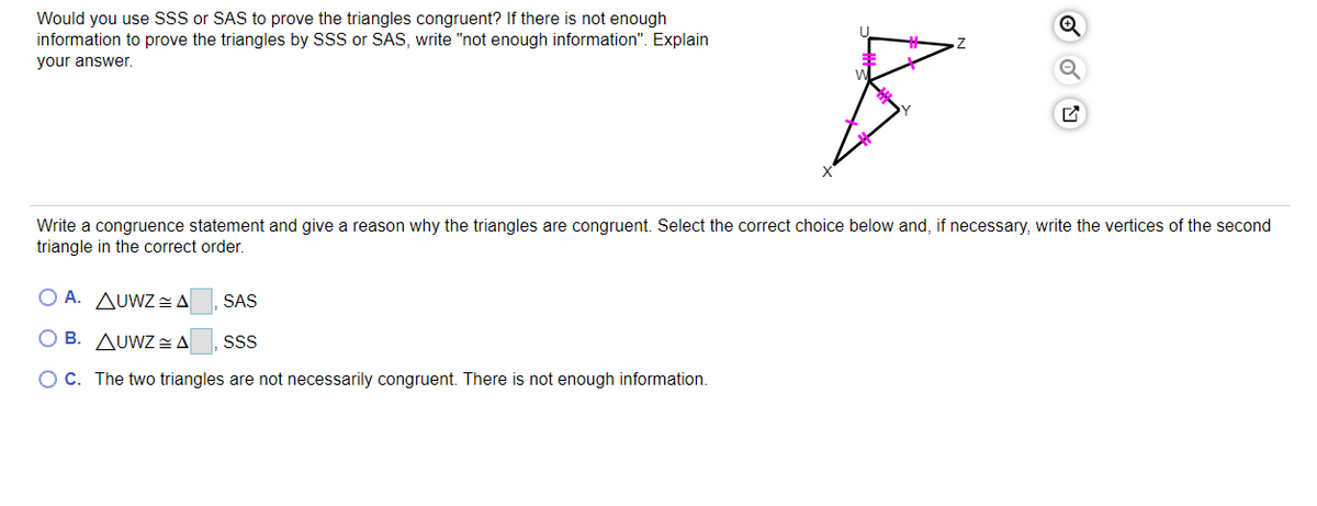 Would you use SsS or SAS to prove the triangles congruent? If there is not enough
information to prove the triangles by SSS or SAS, write "not enough information". Explain
your answer.
Write a congruence statement and give a reason why the triangles are congruent. Select the correct choice below and, if necessary, write the vertices of the second
triangle in the correct order.
O A. AUWZ=A
SAS
O B. AUWZ=A
SS
OC. The two triangles are not necessarily congruent. There is not enough information.
