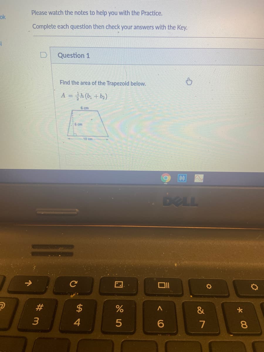 Please watch the notes to help you with the Practice.
ok
Complete each question then check your answers with the Key.
Question 1
Find the area of the Trapezoid below.
A =
6 cm
16 cm
10 cm
DELL
#3
$
&
3
4
7
8.
< O
个
