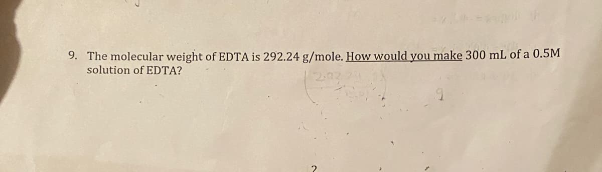 9. The molecular weight of EDTA is 292.24 g/mole. How would you make 300 mL of a 0.5M
solution of EDTA?