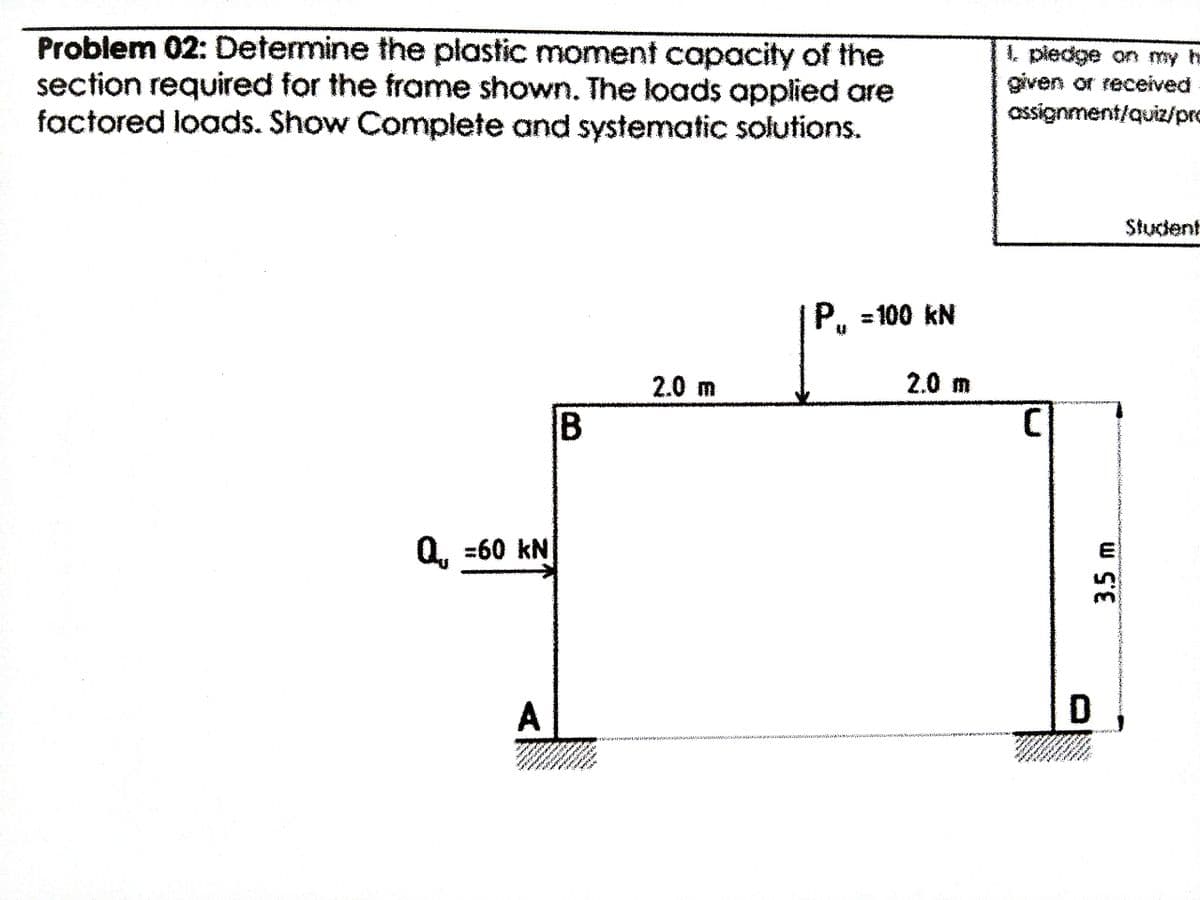 ..
Problem 02: Determine the plastic moment capacity of the
section required for the frame shown. The loads applied are
factored loads. Show Complete and systematic solutions.
1. pledge on my h
given or received
ossignment/quiz/pro
Student
Р. -100 kN
2.0 m
2.0 m
E
Q, =60 kN
A
B.
3.5m
