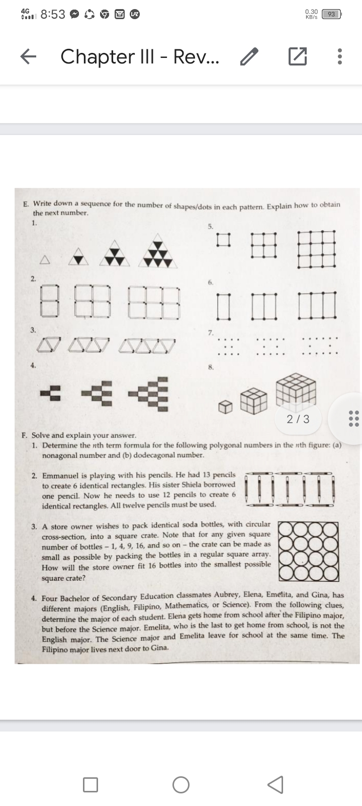 4G
n 8:53 C
0.30
KB/s
93
Chapter III - Rev.. /
E. Write down a sequence for the number of shapes/dots in each pattern. Explain how to obtain
the next number.
1.
田
2.
日田
3.
4.
点点
2/3
F. Solve and explain your answer.
1. Determine the nth term formula for the following polygonal numbers in the nth figure: (a)
nonagonal number and (b) dodecagonal number.
2. Emmanuel is playing with his pencils. He had 13 pencils
to create 6 identical rectangles. His sister Shiela borrowed
one pencil. Now he needs to use 12 pencils to create 6
identical rectangles. All twelve pencils must be used.
3. A store owner wishes to pack identical soda bottles, with circular
cross-section, into a square crate. Note that for any given square
number of bottles - 1, 4, 9, 16, and so on - the crate can be made as
small as possible by packing the bottles in a regular square array.
How will the store owner fit 16 bottles into the smallest possible
square crate?
4. Four Bachelor of Secondary Education classmates Aubrey, Elena, Emetita, and Gina, has
different majors (English, Filipino, Mathematics, or Science). From the following clues,
determine the major of each student. Elena gets home from school after the Filipino major.
but before the Science major. Emelita, who is the last to get home from school, is not the
English major. The Science major and Emelita leave for school at the same time. The
Filipino major lives next door to Gina.
...
