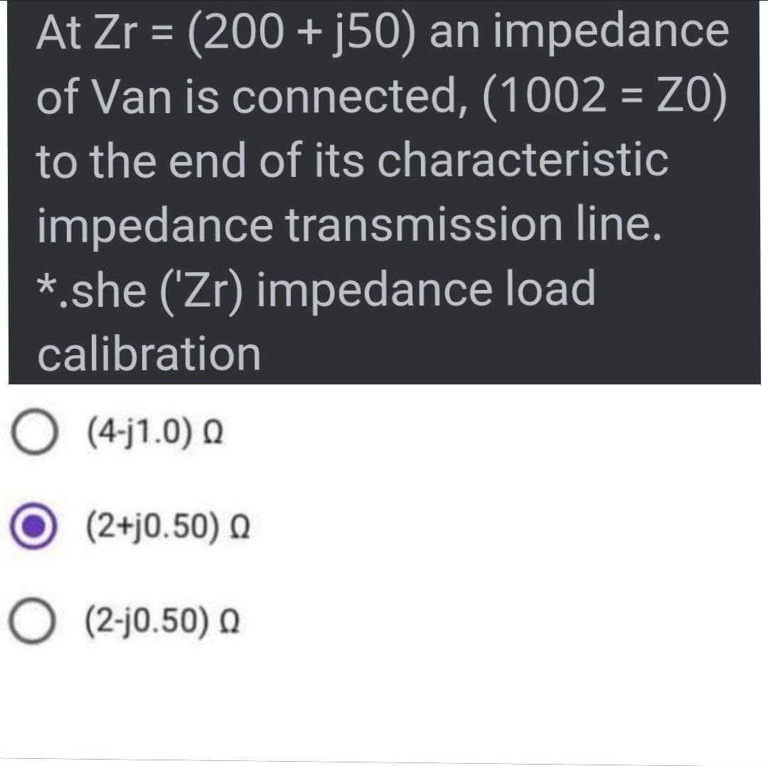 At Zr = (200 + j50) an impedance
of Van is connected, (1002 = Z0)
%3D
to the end of its characteristic
impedance transmission line.
* she ('Zr) impedance load
calibration
O (4-j1.0) 0
(2+j0.50) Q
O (2-j0.50) Q
