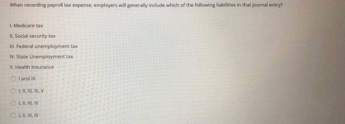 When recording payroll tax expense, employers will generally include which of the following liabilities in that journal entry?
I. Medicare tax
II. Social security tax
II. Federal unemployment tax
IV. State Unemployment tax
V. Health Insurance
O I and II
O , I, II, IV, V
O , I, I, IV
O , I, II, V

