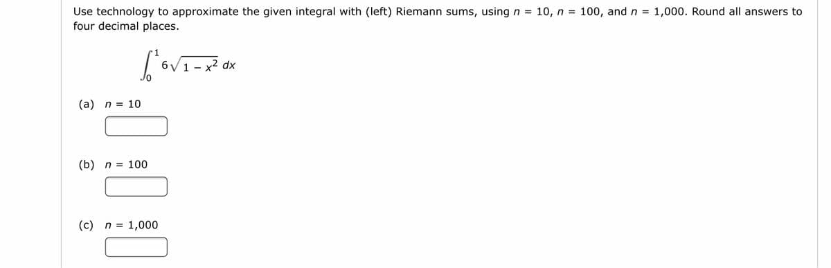 Use technology to approximate the given integral with (left) Riemann sums, usingn = 10, n = 100, and n = 1,000. Round all answers to
four decimal places.
6V 1 -
x2 dx
(a) n = 10
(b) n = 100
(c)
n = 1,000
