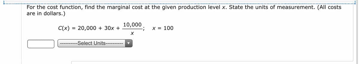 For the cost function, find the marginal cost at the given production level x. State the units of measurement. (All costs
are in dollars.)
10,000
C(x) = 20,000 + 30x +
X = 100
------Select Units----------
