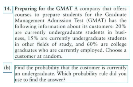 14. Preparing for the GMAT A company that offers
courses to prepare students for the Graduate
Management Admission Test (GMAT) has the
following information about its customers: 20%
are currently undergraduate students in busi-
ness, 15% are currently undergraduate students
in other fields of study, and 60% are college
graduates who are currently employed. Choose a
customer at random.
(b) Find the probability that the customer is currently
an undergraduate. Which probability rule did you
use to find the answer?
