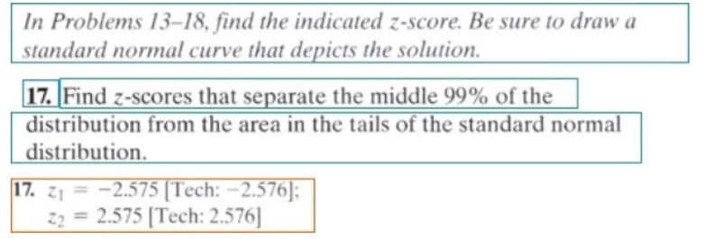 In Problems 13-18, find the indicated z-score. Be sure to draw a
standard normal curve that depicts the solution.
17. [Find z-scores that separate the middle 99% of the
distribution from the area in the tails of the standard normal
distribution.
17. z1 = -2.575 [Tech: -2.576]:
22 = 2.575 [Tech: 2.576]
%3D
