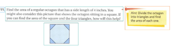 11. Find the area of a regular octagon that has a side length of 4 inches. You
might also consider this picture that shows the octagon sitting in a square. If
you can find the area of the square and the four triangles, how will this help?
Hint: Divide the octagon
into triangles and find
the area of each one.
