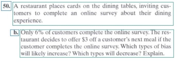 50. A restaurant places cards on the dining tables, inviting cus-
tomers to complete an online survey about their dining
experience.
b. Only 6% of customers complete the online survey. The res-
taurant decides to offer $3 off a customer's next meal if the
customer completes the online survey. Which types of bias
will likely increase? Which types will decrease? Explain.
