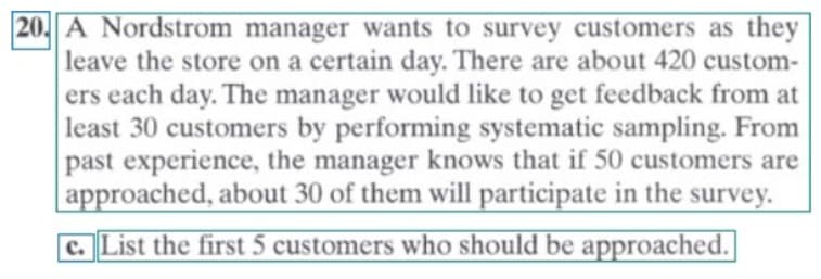 20. A Nordstrom manager wants to survey customers as they
leave the store on a certain day. There are about 420 custom-
ers each day. The manager would like to get feedback from at
least 30 customers by performing systematic sampling. From
past experience, the manager knows that if 50 customers are
approached, about 30 of them will participate in the survey.
c. List the first 5 customers who should be approached.
