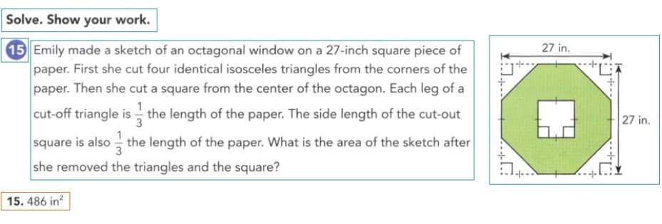 Solve. Show your work.
15 Emily made a sketch of an octagonal window on a 27-inch square piece of
paper. First she cut four identical isosceles triangles from the corners of the
paper. Then she cut a square from the center of the octagon. Each leg of a
27 in.
cut-off triangle is the length of the paper. The side length of the cut-out
27 in.
3
square is also - the length of the paper. What is the area of the sketch after
she removed the triangles and the square?
-|--
15. 486 in?
