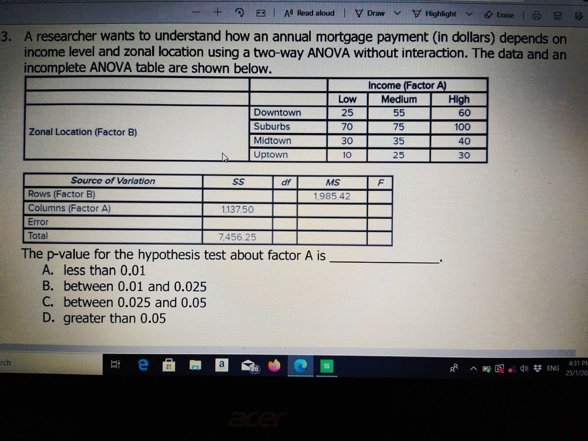 3 OIA Read aloud I
V Draw V Highlight
v
Erase 6 EE
3. A researcher wants to understand how an annual mortgage payment (in dollars) depends on
income level and zonal location using a two-way ANOVA without interaction. The data and an
incomplete ANOVA table are shown below.
Income (Factor A)
High
Low
Medium
Downtown
25
55
60
Suburbs
70
75
100
Zonal Location (Factor B)
Midtown
30
35
40
Uptown
10
25
30
Source of Variation
SS
df
MS
Rows (Factor B)
Columns (Factor A)
1,985 42
113750
Error
Total
7.456.25
The p-value for the hypothesis test about factor A is
A. less than 0.01
B. between 0.01 and 0.025
C. between 0.025 and 0.05
D. greater than 0.05
rch
е
a
4:31 PM
26
Q) * ENG
25/1/20
acer
