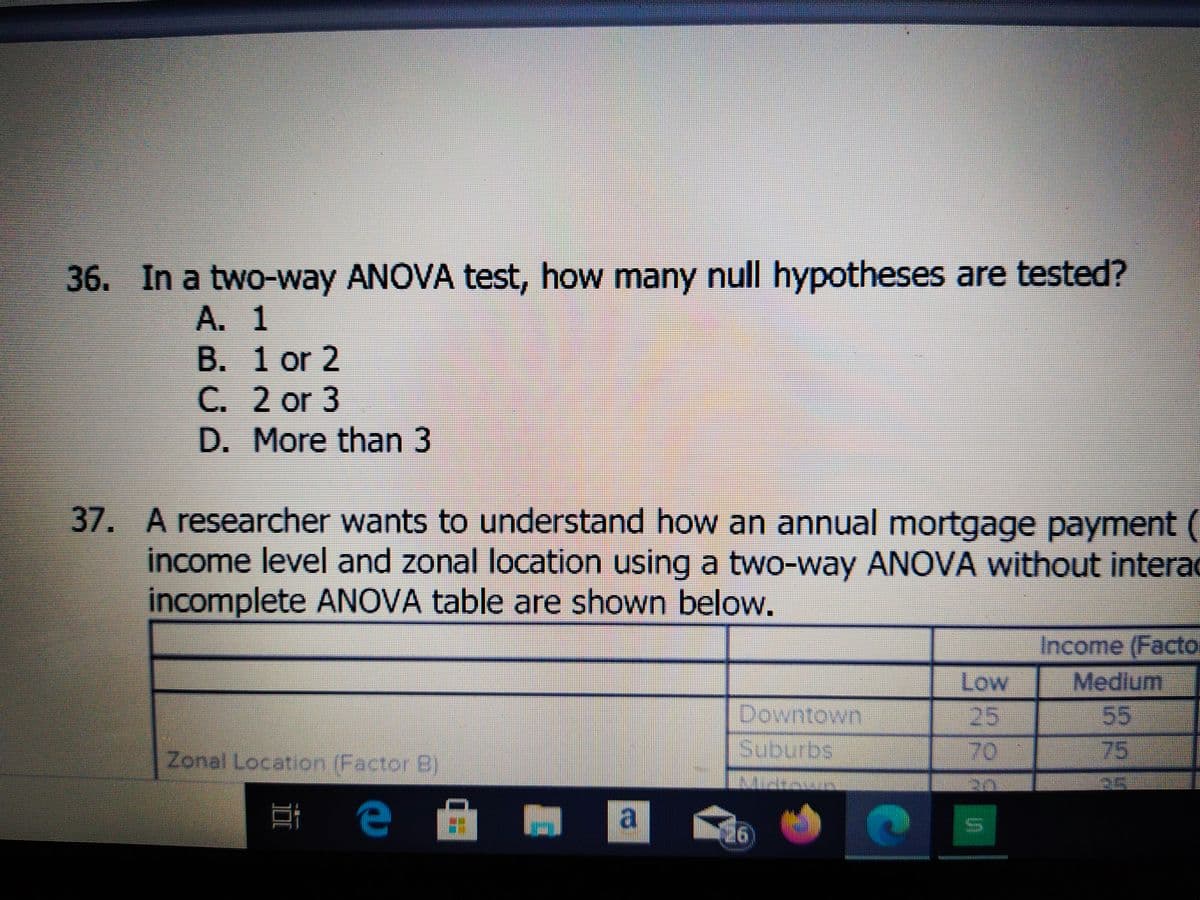 36. In a two-way ANOVA test, how many null hypotheses are tested?
A. 1
B. 1 or 2
C. 2 or 3
D. More than 3
37. A researcher wants to understand how an annual mortgage payment (
income level and zonal location using a two-way ANOVA without interac
incomplete ANOVA table are shown below.
Income (Facto
Low
Medium
Downtown
25
55
Zonal Location (Factor B)
Suburbs
70
75
a
26
